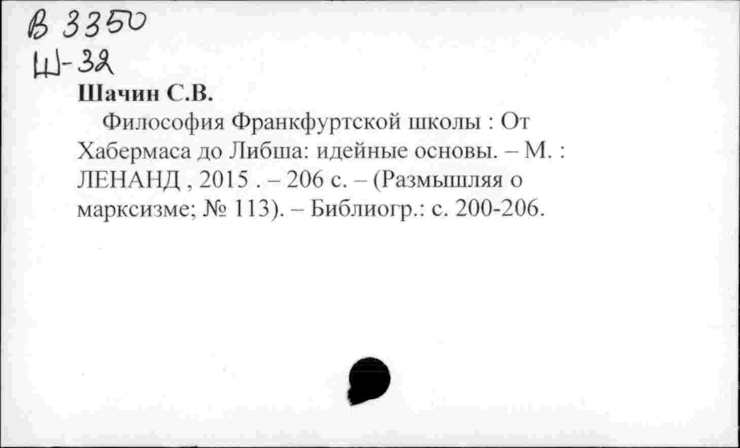 ﻿е, зз5и
ш-зл
Шачин С.В.
Философия Франкфуртской школы : От Хабермаса до Либша: идейные основы. — М. : ЛЕН АНД ,2015 . - 206 с. - (Размышляя о марксизме; № 113). - Библиогр.; с. 200-206.